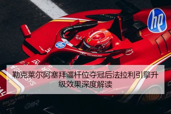 勒克莱尔阿塞拜疆杆位夺冠后法拉利引擎升级效果深度解读